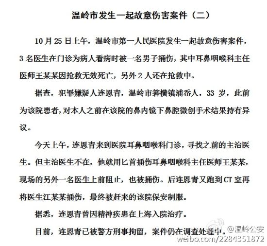 @台州公安：【温岭市第一人民医院故意伤害案 】@温岭公安 获悉，温岭市第一人民医院故意伤害案中，耳鼻咽喉科主任医师王某某因抢救无效死亡，另两名医生还在抢救。犯罪嫌疑人连某为该院患者，因不满治疗结果而采取了过激行为。